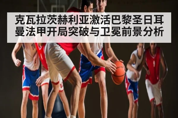 克瓦拉茨赫利亚激活巴黎圣日耳曼法甲开局突破与卫冕前景分析（kaiyun）