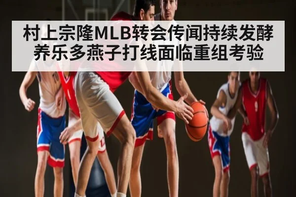 村上宗隆MLB转会传闻持续发酵 养乐多燕子打线面临重组考验（kaiyun）