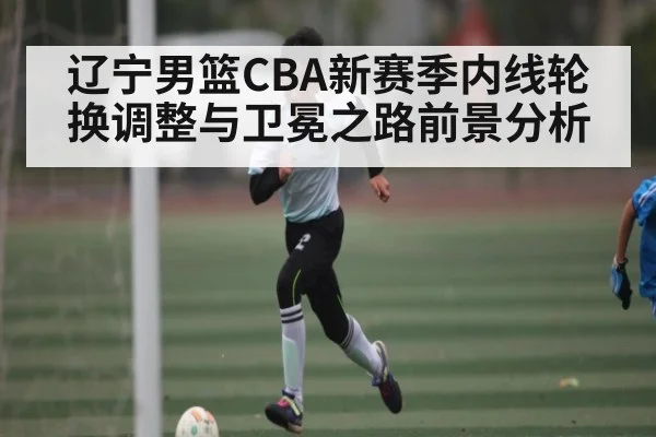辽宁男篮CBA新赛季内线轮换调整与卫冕之路前景分析（kaiyun）