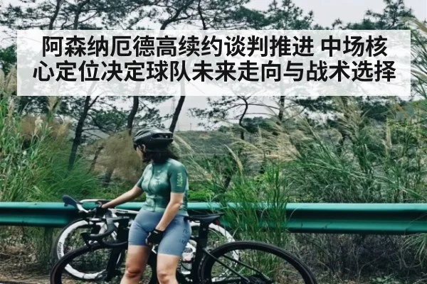 阿森纳厄德高续约谈判推进 中场核心定位决定球队未来走向与战术选择