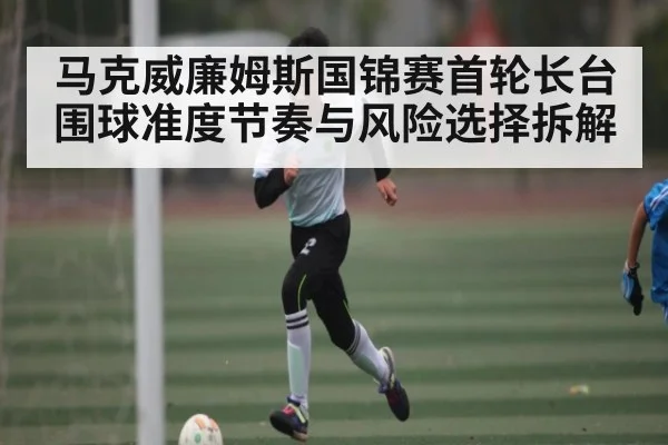 马克威廉姆斯国锦赛首轮长台围球准度节奏与风险选择拆解